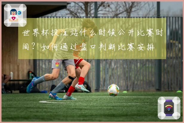 世界杯投注站什么时候公开比赛时间？如何通过盘口判断比赛安排