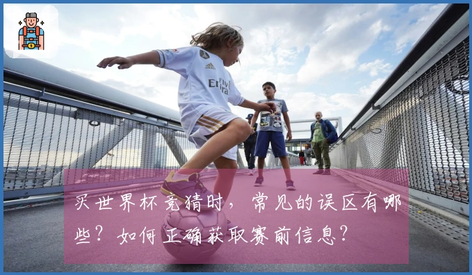 买世界杯竞猜时，常见的误区有哪些？如何正确获取赛前信息？
