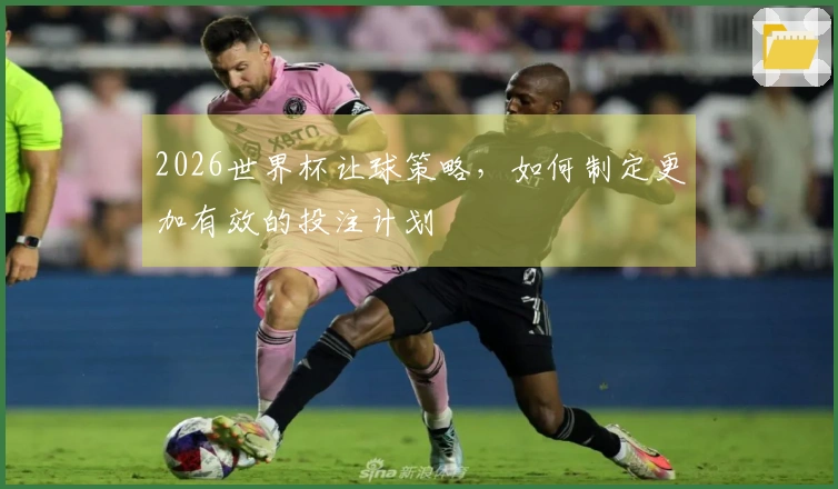 2026世界杯让球策略，如何制定更加有效的投注计划